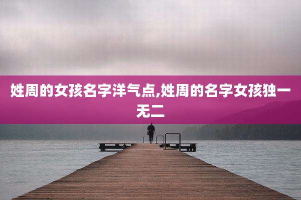 姓周的女孩名字洋气点,姓周的名字女孩独一无二