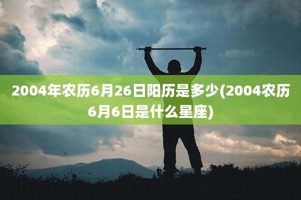 2004年农历6月26日阳历是多少(2004农历6月6日是什么星座)