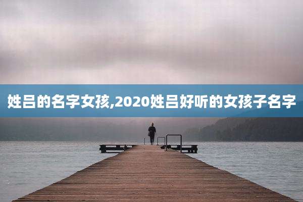 姓吕的名字女孩,2020姓吕好听的女孩子名字