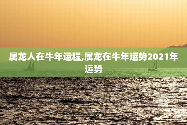 属龙人在牛年运程,属龙在牛年运势2021年运势
