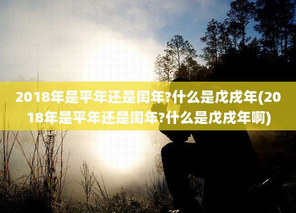 2018年是平年还是闰年?什么是戊戌年(2018年是平年还是闰年?什么是戊戌年啊)