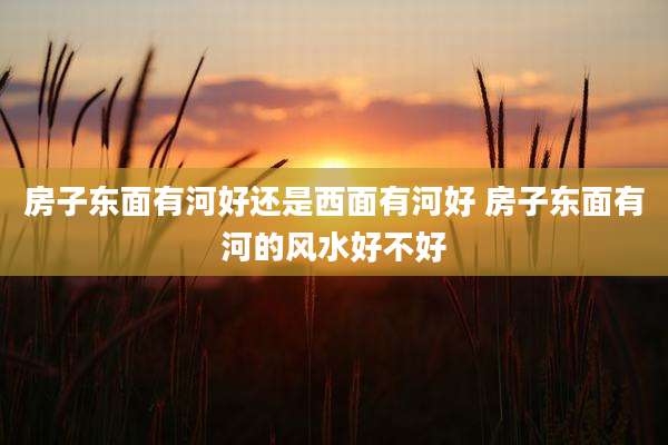 房子东面有河好还是西面有河好 房子东面有河的风水好不好