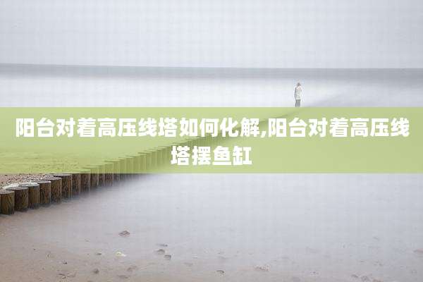 阳台对着高压线塔如何化解,阳台对着高压线塔摆鱼缸