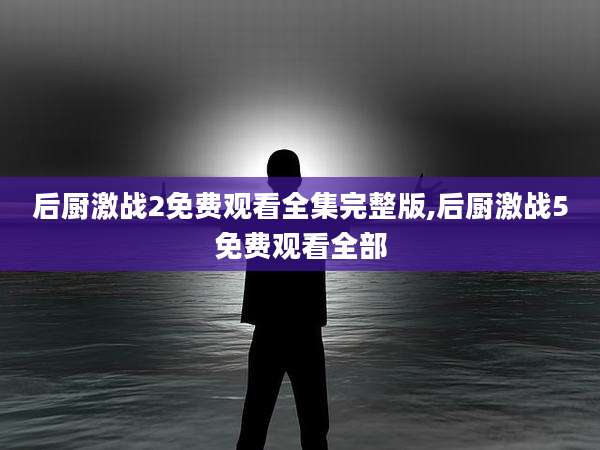 后厨激战2免费观看全集完整版,后厨激战5免费观看全部