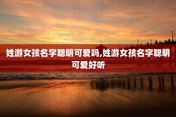 姓游女孩名字聪明可爱吗,姓游女孩名字聪明可爱好听