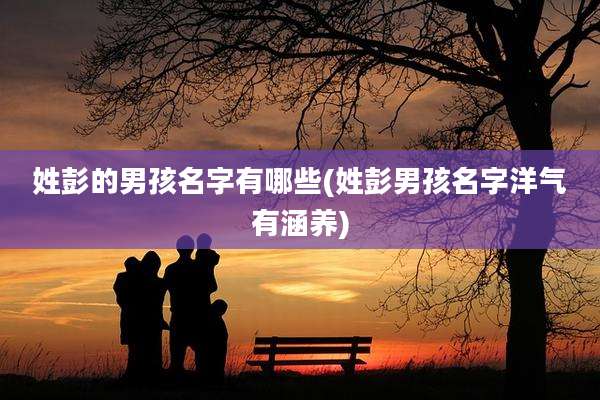 姓彭的男孩名字有哪些(姓彭男孩名字洋气有涵养)