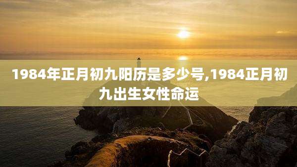 1984年正月初九阳历是多少号,1984正月初九出生女性命运