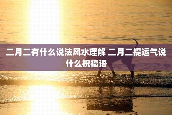 二月二有什么说法风水理解 二月二提运气说什么祝福语