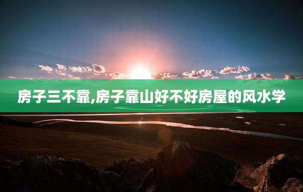 房子三不靠,房子靠山好不好房屋的风水学