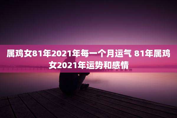 属鸡女81年2021年每一个月运气 81年属鸡女2021年运势和感情