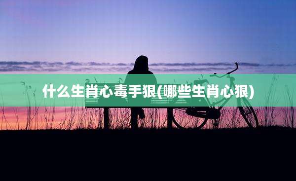 什么生肖心毒手狠(哪些生肖心狠)