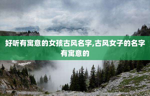 好听有寓意的女孩古风名字,古风女子的名字有寓意的