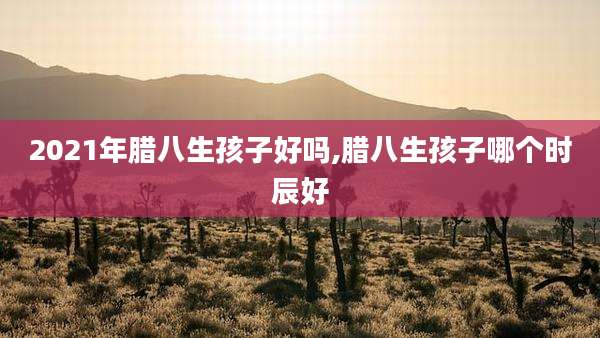 2021年腊八生孩子好吗,腊八生孩子哪个时辰好