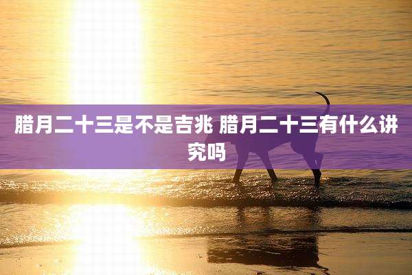 腊月二十三是不是吉兆 腊月二十三有什么讲究吗