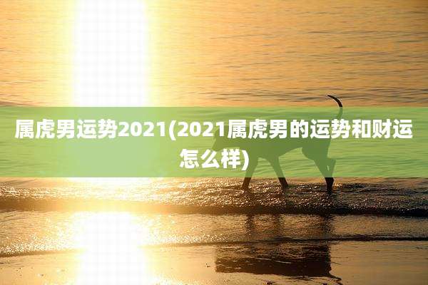 属虎男运势2021(2021属虎男的运势和财运怎么样)