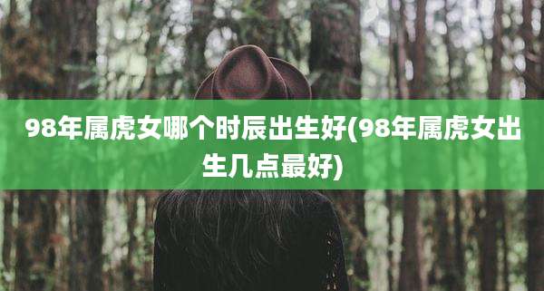 98年属虎女哪个时辰出生好(98年属虎女出生几点最好)