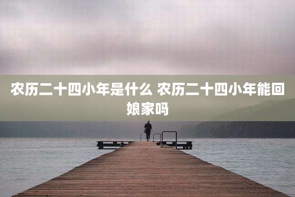 农历二十四小年是什么 农历二十四小年能回娘家吗