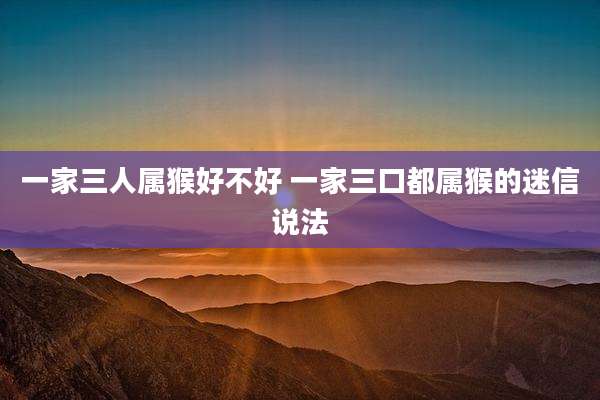 一家三人属猴好不好 一家三口都属猴的迷信说法