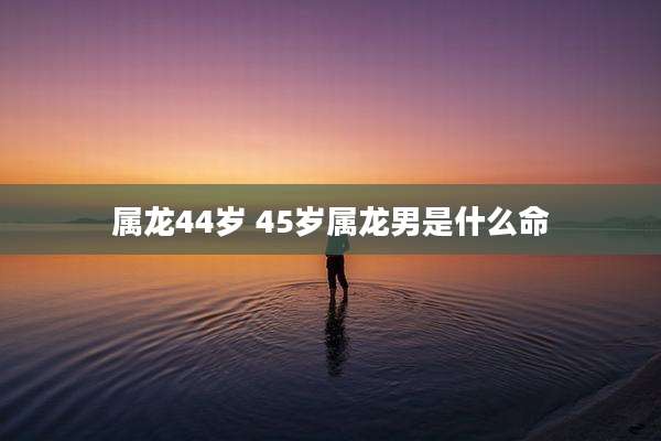 属龙44岁 45岁属龙男是什么命