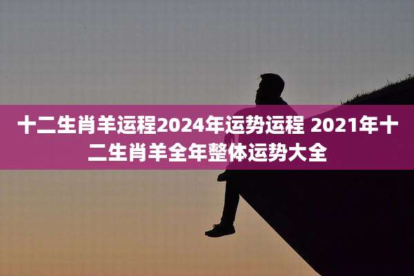 十二生肖羊运程2024年运势运程 2021年十二生肖羊全年整体运势大全