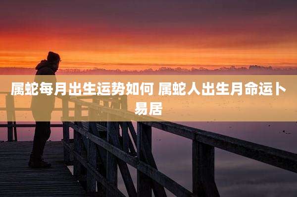 属蛇每月出生运势如何 属蛇人出生月命运卜易居