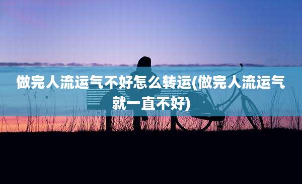 做完人流运气不好怎么转运(做完人流运气就一直不好)