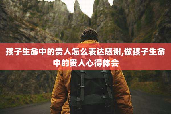 孩子生命中的贵人怎么表达感谢,做孩子生命中的贵人心得体会