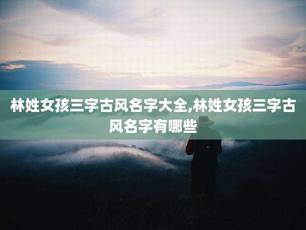 林姓女孩三字古风名字大全,林姓女孩三字古风名字有哪些