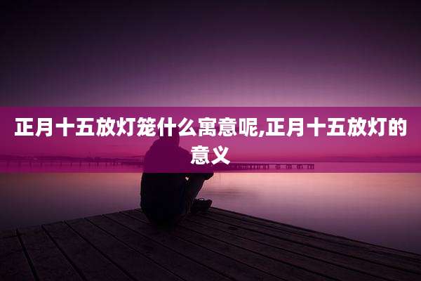 正月十五放灯笼什么寓意呢,正月十五放灯的意义