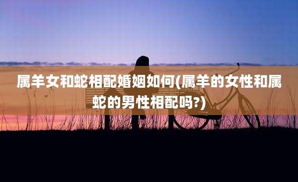 属羊女和蛇相配婚姻如何(属羊的女性和属蛇的男性相配吗?)