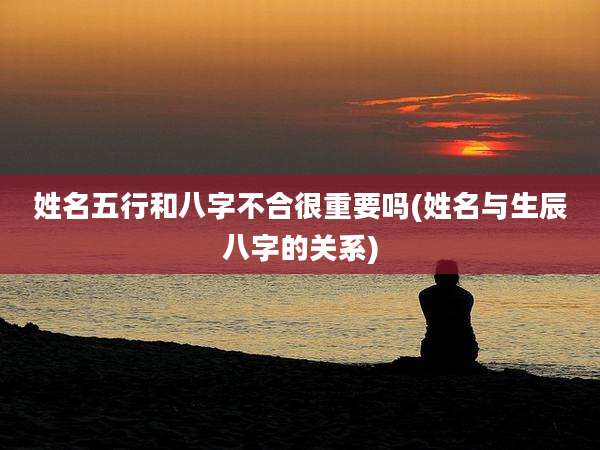 姓名五行和八字不合很重要吗(姓名与生辰八字的关系)