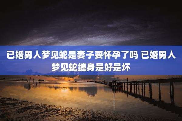 已婚男人梦见蛇是妻子要怀孕了吗 已婚男人梦见蛇缠身是好是坏
