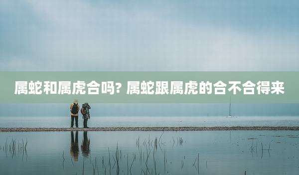 属蛇和属虎合吗? 属蛇跟属虎的合不合得来