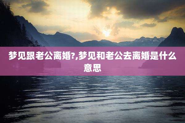 梦见跟老公离婚?,梦见和老公去离婚是什么意思