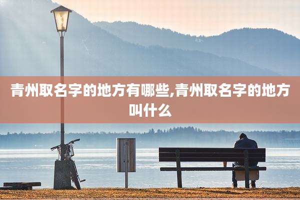 青州取名字的地方有哪些,青州取名字的地方叫什么