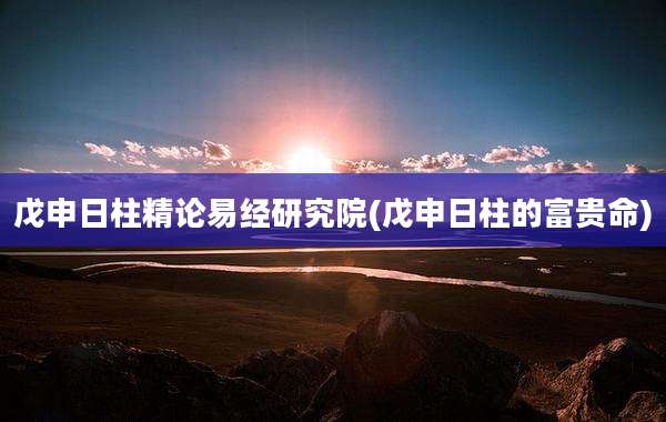 戊申日柱精论易经研究院(戊申日柱的富贵命)