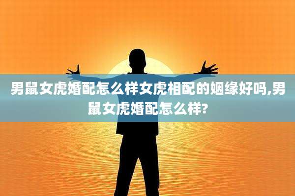 男鼠女虎婚配怎么样女虎相配的姻缘好吗,男鼠女虎婚配怎么样?