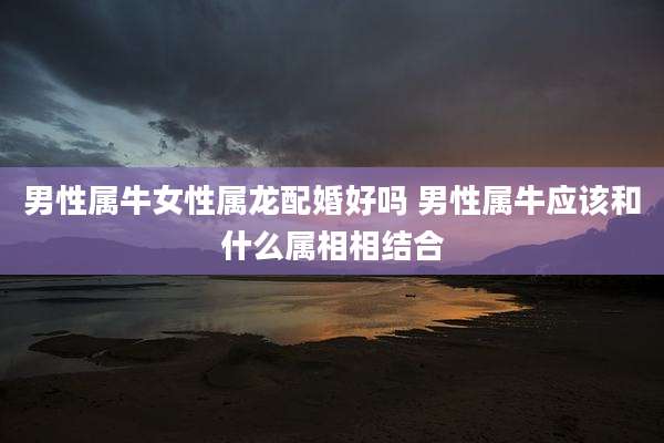 男性属牛女性属龙配婚好吗 男性属牛应该和什么属相相结合
