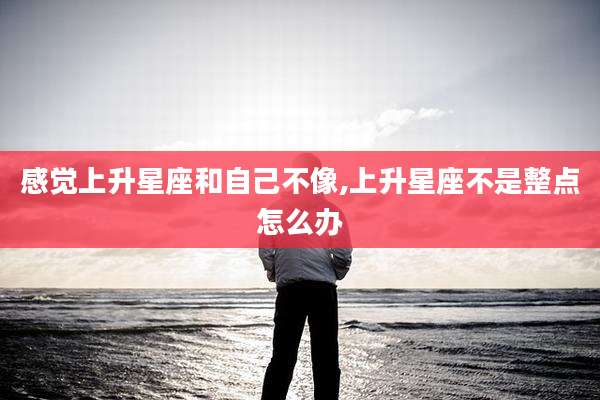 感觉上升星座和自己不像,上升星座不是整点怎么办