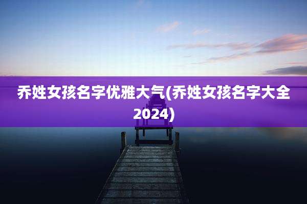 乔姓女孩名字优雅大气(乔姓女孩名字大全2024)