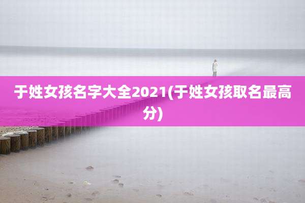 于姓女孩名字大全2021(于姓女孩取名最高分)