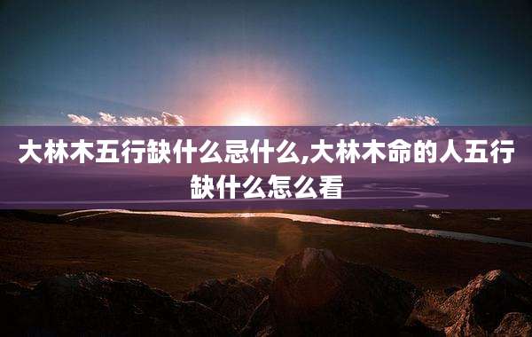 大林木五行缺什么忌什么,大林木命的人五行缺什么怎么看