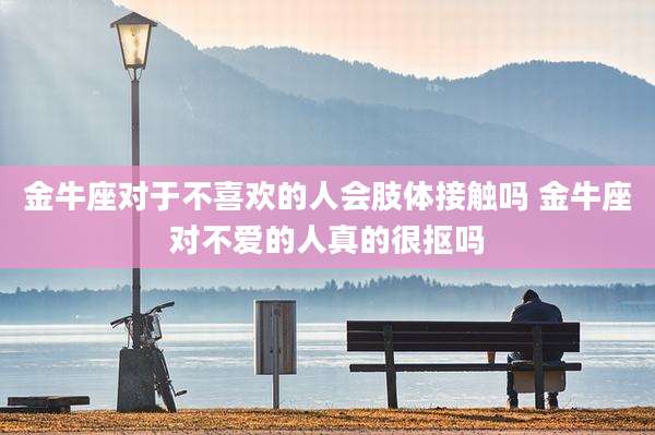 金牛座对于不喜欢的人会肢体接触吗 金牛座对不爱的人真的很抠吗