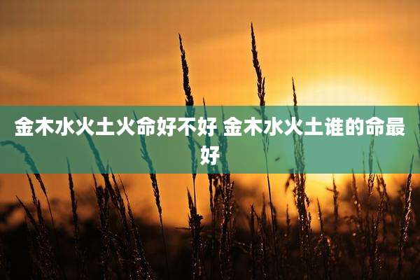 金木水火土火命好不好 金木水火土谁的命最好