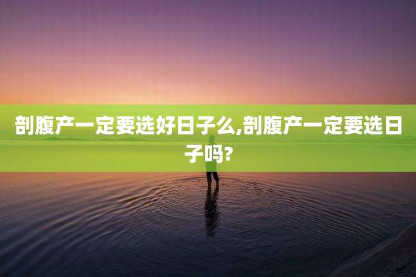 剖腹产一定要选好日子么,剖腹产一定要选日子吗?