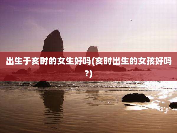 出生于亥时的女生好吗(亥时出生的女孩好吗?)