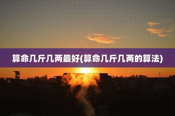 算命几斤几两最好(算命几斤几两的算法)