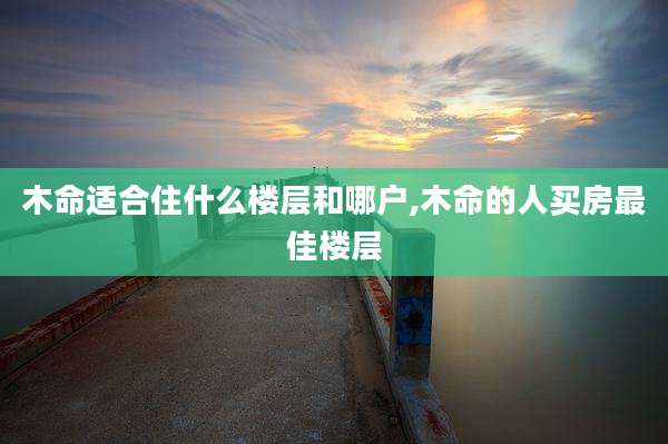木命适合住什么楼层和哪户,木命的人买房最佳楼层