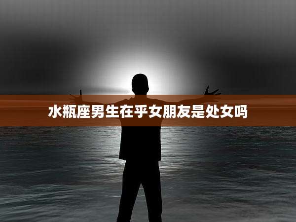 水瓶座男生在乎女朋友是处女吗