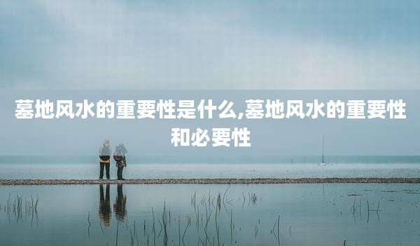 墓地风水的重要性是什么,墓地风水的重要性和必要性